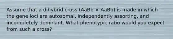 Assume that a dihybrid cross (AaBb × AaBb) is made in which the gene loci are autosomal, independently assorting, and incompletely dominant. What phenotypic ratio would you expect from such a cross?