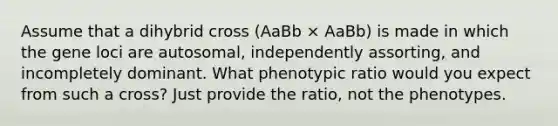 Assume that a dihybrid cross (AaBb × AaBb) is made in which the gene loci are autosomal, independently assorting, and incompletely dominant. What phenotypic ratio would you expect from such a cross? Just provide the ratio, not the phenotypes.