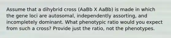 Assume that a dihybrid cross (AaBb X AaBb) is made in which the gene loci are autosomal, independently assorting, and incompletely dominant. What phenotypic ratio would you expect from such a cross? Provide just the ratio, not the phenotypes.