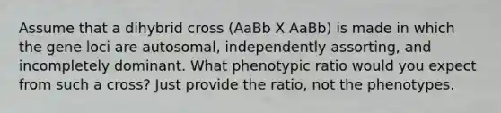 Assume that a dihybrid cross (AaBb X AaBb) is made in which the gene loci are autosomal, independently assorting, and incompletely dominant. What phenotypic ratio would you expect from such a cross? Just provide the ratio, not the phenotypes.