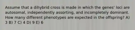 Assume that a dihybrid cross is made in which the genes' loci are autosomal, independently assorting, and incompletely dominant. How many different phenotypes are expected in the offspring? A) 3 B) 7 C) 4 D) 9 E) 6