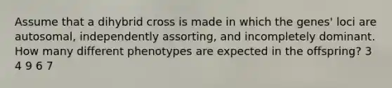 Assume that a dihybrid cross is made in which the genes' loci are autosomal, independently assorting, and incompletely dominant. How many different phenotypes are expected in the offspring? 3 4 9 6 7