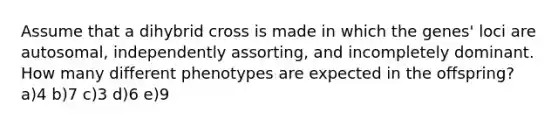 Assume that a dihybrid cross is made in which the genes' loci are autosomal, independently assorting, and incompletely dominant. How many different phenotypes are expected in the offspring? a)4 b)7 c)3 d)6 e)9