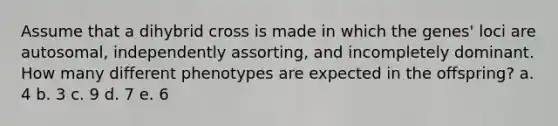 Assume that a dihybrid cross is made in which the genes' loci are autosomal, independently assorting, and incompletely dominant. How many different phenotypes are expected in the offspring? a. 4 b. 3 c. 9 d. 7 e. 6