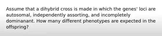 Assume that a dihybrid cross is made in which the genes' loci are autosomal, independently assorting, and incompletely dominanant. How many different phenotypes are expected in the offspring?