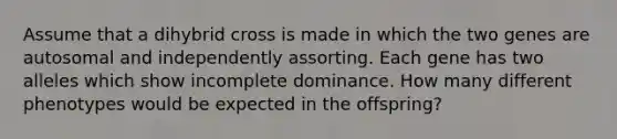 Assume that a dihybrid cross is made in which the two genes are autosomal and independently assorting. Each gene has two alleles which show incomplete dominance. How many different phenotypes would be expected in the offspring?