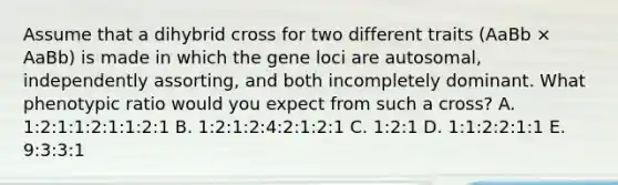 Assume that a dihybrid cross for two different traits (AaBb × AaBb) is made in which the gene loci are autosomal, independently assorting, and both incompletely dominant. What phenotypic ratio would you expect from such a cross? A. 1:2:1:1:2:1:1:2:1 B. 1:2:1:2:4:2:1:2:1 C. 1:2:1 D. 1:1:2:2:1:1 E. 9:3:3:1