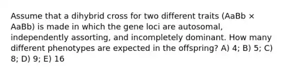 Assume that a dihybrid cross for two different traits (AaBb × AaBb) is made in which the gene loci are autosomal, independently assorting, and incompletely dominant. How many different phenotypes are expected in the offspring? A) 4; B) 5; C) 8; D) 9; E) 16