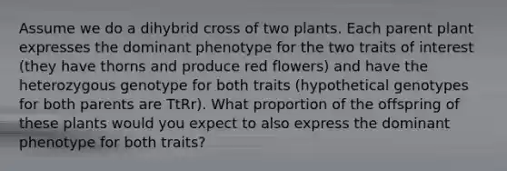 Assume we do a dihybrid cross of two plants. Each parent plant expresses the dominant phenotype for the two traits of interest (they have thorns and produce red flowers) and have the heterozygous genotype for both traits (hypothetical genotypes for both parents are TtRr). What proportion of the offspring of these plants would you expect to also express the dominant phenotype for both traits?