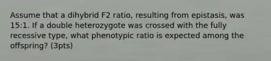 Assume that a dihybrid F2 ratio, resulting from epistasis, was 15:1. If a double heterozygote was crossed with the fully recessive type, what phenotypic ratio is expected among the offspring? (3pts)