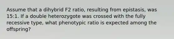 Assume that a dihybrid F2 ratio, resulting from epistasis, was 15:1. If a double heterozygote was crossed with the fully recessive type, what phenotypic ratio is expected among the offspring?