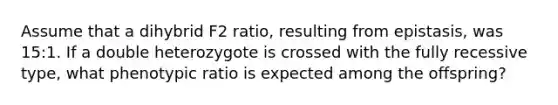 Assume that a dihybrid F2 ratio, resulting from epistasis, was 15:1. If a double heterozygote is crossed with the fully recessive type, what phenotypic ratio is expected among the offspring?