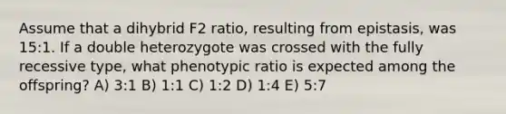 Assume that a dihybrid F2 ratio, resulting from epistasis, was 15:1. If a double heterozygote was crossed with the fully recessive type, what phenotypic ratio is expected among the offspring? A) 3:1 B) 1:1 C) 1:2 D) 1:4 E) 5:7