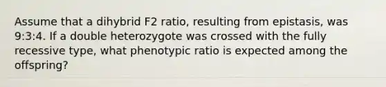 Assume that a dihybrid F2 ratio, resulting from epistasis, was 9:3:4. If a double heterozygote was crossed with the fully recessive type, what phenotypic ratio is expected among the offspring?