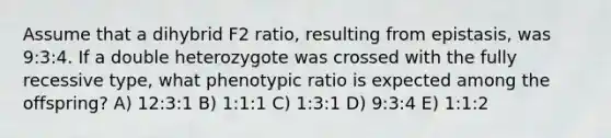 Assume that a dihybrid F2 ratio, resulting from epistasis, was 9:3:4. If a double heterozygote was crossed with the fully recessive type, what phenotypic ratio is expected among the offspring? A) 12:3:1 B) 1:1:1 C) 1:3:1 D) 9:3:4 E) 1:1:2