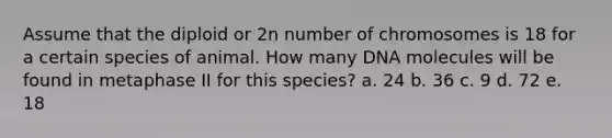 Assume that the diploid or 2n number of chromosomes is 18 for a certain species of animal. How many DNA molecules will be found in metaphase II for this species? a. 24 b. 36 c. 9 d. 72 e. 18