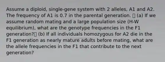 Assume a diploid, single-gene system with 2 alleles, A1 and A2. The frequency of A1 is 0.7 in the parental generation.  (a) If we assume random mating and a large population size (H-W equilibrium), what are the genotype frequencies in the F1 generation? (b) If all individuals homozygous for A2 die in the F1 generation as nearly mature adults before mating, what are the allele frequencies in the F1 that contribute to the next generation?