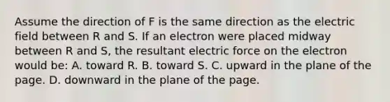 Assume the direction of F is the same direction as the electric field between R and S. If an electron were placed midway between R and S, the resultant electric force on the electron would be: A. toward R. B. toward S. C. upward in the plane of the page. D. downward in the plane of the page.