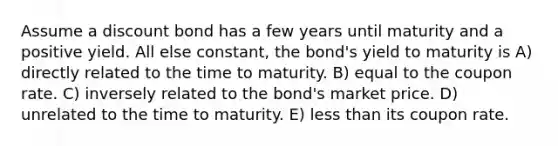 Assume a discount bond has a few years until maturity and a positive yield. All else constant, the bond's yield to maturity is A) directly related to the time to maturity. B) equal to the coupon rate. C) inversely related to the bond's market price. D) unrelated to the time to maturity. E) less than its coupon rate.