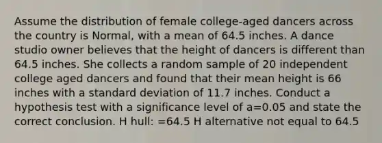 Assume the distribution of female college-aged dancers across the country is Normal, with a mean of 64.5 inches. A dance studio owner believes that the height of dancers is different than 64.5 inches. She collects a random sample of 20 independent college aged dancers and found that their mean height is 66 inches with a standard deviation of 11.7 inches. Conduct a hypothesis test with a significance level of a=0.05 and state the correct conclusion. H hull: =64.5 H alternative not equal to 64.5