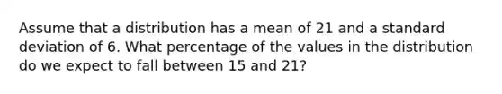 Assume that a distribution has a mean of 21 and a standard deviation of 6. What percentage of the values in the distribution do we expect to fall between 15 and 21?