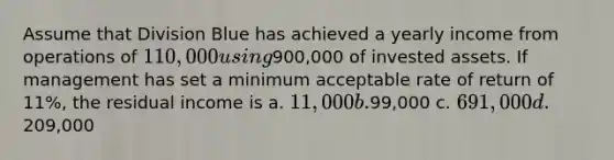 Assume that Division Blue has achieved a yearly income from operations of 110,000 using900,000 of invested assets. If management has set a minimum acceptable rate of return of 11%, the residual income is a. 11,000 b.99,000 c. 691,000 d.209,000