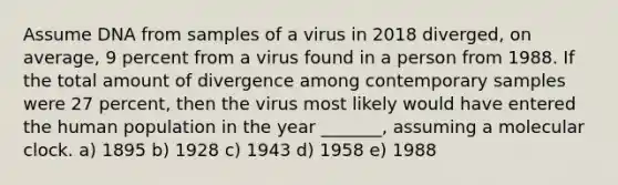 Assume DNA from samples of a virus in 2018 diverged, on average, 9 percent from a virus found in a person from 1988. If the total amount of divergence among contemporary samples were 27 percent, then the virus most likely would have entered the human population in the year _______, assuming a molecular clock. a) 1895 b) 1928 c) 1943 d) 1958 e) 1988