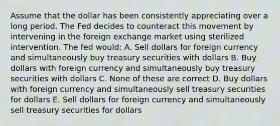 Assume that the dollar has been consistently appreciating over a long period. The Fed decides to counteract this movement by intervening in the foreign exchange market using sterilized intervention. The fed would: A. Sell dollars for foreign currency and simultaneously buy treasury securities with dollars B. Buy dollars with foreign currency and simultaneously buy treasury securities with dollars C. None of these are correct D. Buy dollars with foreign currency and simultaneously sell treasury securities for dollars E. Sell dollars for foreign currency and simultaneously sell treasury securities for dollars