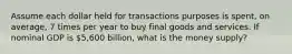 Assume each dollar held for transactions purposes is spent, on average, 7 times per year to buy final goods and services. If nominal GDP is 5,600 billion, what is the money supply?