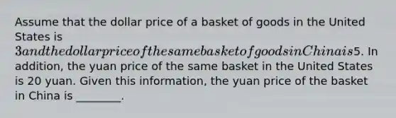 Assume that the dollar price of a basket of goods in the United States is 3 and the dollar price of the same basket of goods in China is5. In addition, the yuan price of the same basket in the United States is 20 yuan. Given this information, the yuan price of the basket in China is ________.