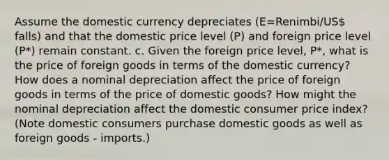 Assume the domestic currency depreciates (E=Renimbi/US falls) and that the domestic price level (P) and foreign price level (P*) remain constant. c. Given the foreign price level, P*, what is the price of foreign goods in terms of the domestic currency? How does a nominal depreciation affect the price of foreign goods in terms of the price of domestic goods? How might the nominal depreciation affect the domestic consumer price index? (Note domestic consumers purchase domestic goods as well as foreign goods - imports.)