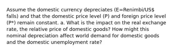 Assume the domestic currency depreciates (E=Renimbi/US falls) and that the domestic price level (P) and foreign price level (P*) remain constant. a. What is the impact on the real exchange rate, the relative price of domestic goods? How might this nominal depreciation affect world demand for domestic goods and the domestic unemployment rate?