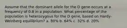 Assume that the dominant allele for the D gene occurs at a frequency of 0.8 in a population. What percentage of the population is heterozygous for the D gene, based on Hardy-Weinberg equilibrium? a. 80% b. 64% c. 32% d. 20%