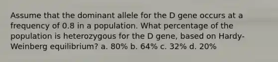 Assume that the dominant allele for the D gene occurs at a frequency of 0.8 in a population. What percentage of the population is heterozygous for the D gene, based on Hardy-Weinberg equilibrium? a. 80% b. 64% c. 32% d. 20%