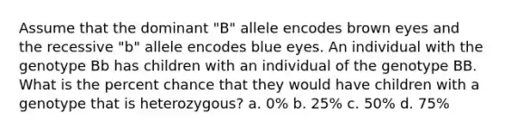 Assume that the dominant "B" allele encodes brown eyes and the recessive "b" allele encodes blue eyes. An individual with the genotype Bb has children with an individual of the genotype BB. What is the percent chance that they would have children with a genotype that is heterozygous? a. 0% b. 25% c. 50% d. 75%