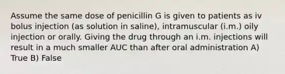 Assume the same dose of penicillin G is given to patients as iv bolus injection (as solution in saline), intramuscular (i.m.) oily injection or orally. Giving the drug through an i.m. injections will result in a much smaller AUC than after oral administration A) True B) False