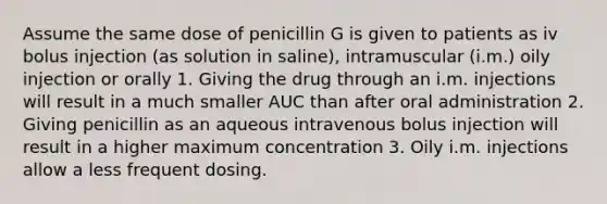 Assume the same dose of penicillin G is given to patients as iv bolus injection (as solution in saline), intramuscular (i.m.) oily injection or orally 1. Giving the drug through an i.m. injections will result in a much smaller AUC than after oral administration 2. Giving penicillin as an aqueous intravenous bolus injection will result in a higher maximum concentration 3. Oily i.m. injections allow a less frequent dosing.