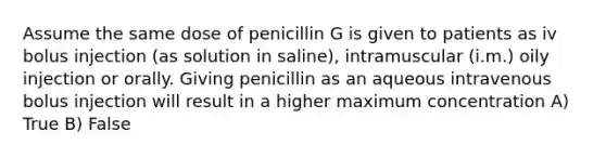 Assume the same dose of penicillin G is given to patients as iv bolus injection (as solution in saline), intramuscular (i.m.) oily injection or orally. Giving penicillin as an aqueous intravenous bolus injection will result in a higher maximum concentration A) True B) False