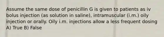 Assume the same dose of penicillin G is given to patients as iv bolus injection (as solution in saline), intramuscular (i.m.) oily injection or orally. Oily i.m. injections allow a less frequent dosing A) True B) False