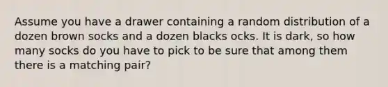 Assume you have a drawer containing a random distribution of a dozen brown socks and a dozen blacks ocks. It is dark, so how many socks do you have to pick to be sure that among them there is a matching pair?