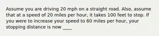 Assume you are driving 20 mph on a straight road. Also, assume that at a speed of 20 miles per hour, it takes 100 feet to stop. If you were to increase your speed to 60 miles per hour, your stopping distance is now ____