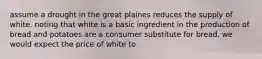 assume a drought in the great plaines reduces the supply of white. noting that white is a basic ingredient in the production of bread and potatoes are a consumer substitute for bread, we would expect the price of white to