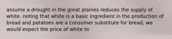 assume a drought in the great plaines reduces the supply of white. noting that white is a basic ingredient in the production of bread and potatoes are a consumer substitute for bread, we would expect the price of white to