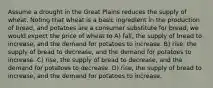 Assume a drought in the Great Plains reduces the supply of wheat. Noting that wheat is a basic ingredient in the production of bread, and potatoes are a consumer substitute for bread, we would expect the price of wheat to A) fall, the supply of bread to increase, and the demand for potatoes to increase. B) rise, the supply of bread to decrease, and the demand for potatoes to increase. C) rise, the supply of bread to decrease, and the demand for potatoes to decrease. D) rise, the supply of bread to increase, and the demand for potatoes to increase.