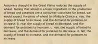 Assume a drought in the Great Plains reduces the supply of wheat. Noting that wheat is a basic ingredient in the production of bread and potatoes are a consumer substitute for bread, we would expect the price of wheat to: Multiple Choice a. rise, the supply of bread to increase, and the demand for potatoes to increase. b. rise, the supply of bread to decrease, and the demand for potatoes to increase. c. rise, the supply of bread to decrease, and the demand for potatoes to decrease. d. fall, the supply of bread to increase, and the demand for potatoes to increase.