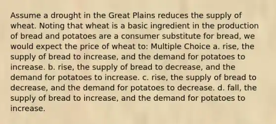 Assume a drought in the Great Plains reduces the supply of wheat. Noting that wheat is a basic ingredient in the production of bread and potatoes are a consumer substitute for bread, we would expect the price of wheat to: Multiple Choice a. rise, the supply of bread to increase, and the demand for potatoes to increase. b. rise, the supply of bread to decrease, and the demand for potatoes to increase. c. rise, the supply of bread to decrease, and the demand for potatoes to decrease. d. fall, the supply of bread to increase, and the demand for potatoes to increase.