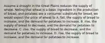 Assume a drought in the Great Plains reduces the supply of wheat. Noting that wheat is a basic ingredient in the production of bread, and potatoes are a consumer substitute for bread, we would expect the price of wheat to A. fall, the supply of bread to increase, and the demand for potatoes to increase. B. rise, the supply of bread to decrease, and the demand for potatoes to decrease. C. rise, the supply of bread to decrease, and the demand for potatoes to increase. D. rise, the supply of bread to increase, and the demand for potatoes to increase.