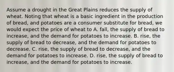 Assume a drought in the Great Plains reduces the supply of wheat. Noting that wheat is a basic ingredient in the production of bread, and potatoes are a consumer substitute for bread, we would expect the price of wheat to A. fall, the supply of bread to increase, and the demand for potatoes to increase. B. rise, the supply of bread to decrease, and the demand for potatoes to decrease. C. rise, the supply of bread to decrease, and the demand for potatoes to increase. D. rise, the supply of bread to increase, and the demand for potatoes to increase.