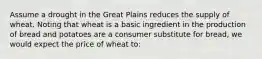 Assume a drought in the Great Plains reduces the supply of wheat. Noting that wheat is a basic ingredient in the production of bread and potatoes are a consumer substitute for bread, we would expect the price of wheat to: