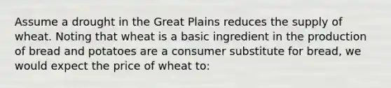 Assume a drought in the Great Plains reduces the supply of wheat. Noting that wheat is a basic ingredient in the production of bread and potatoes are a consumer substitute for bread, we would expect the price of wheat to: